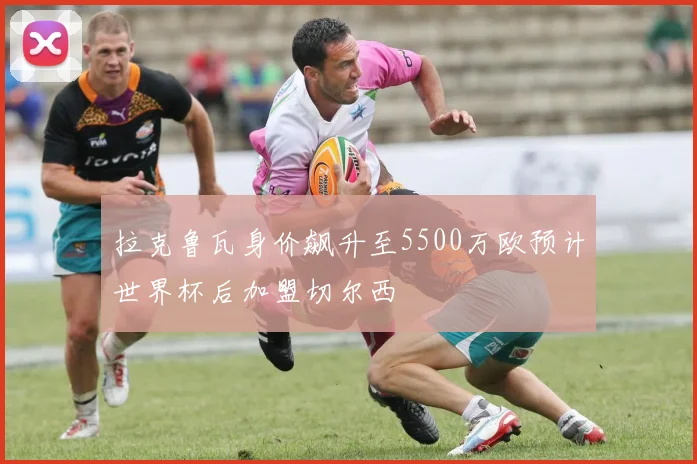 拉克鲁瓦身价飙升至5500万欧预计世界杯后加盟切尔西