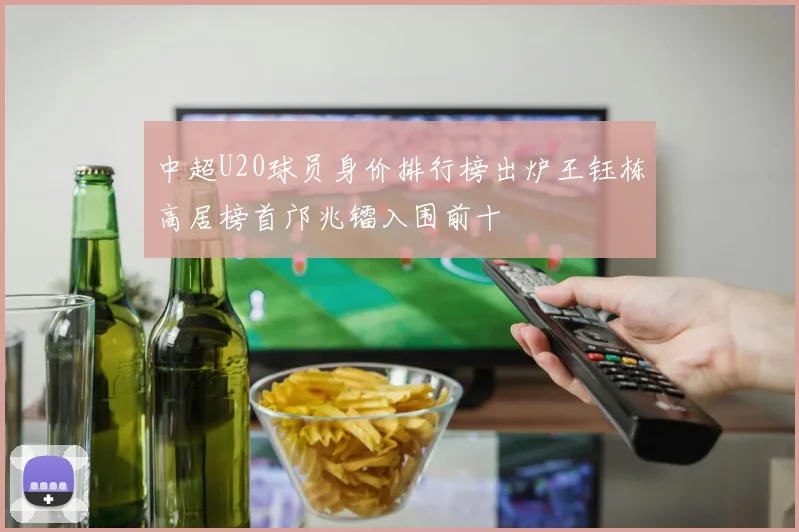 中超U20球员身价排行榜出炉王钰栋高居榜首邝兆镭入围前十