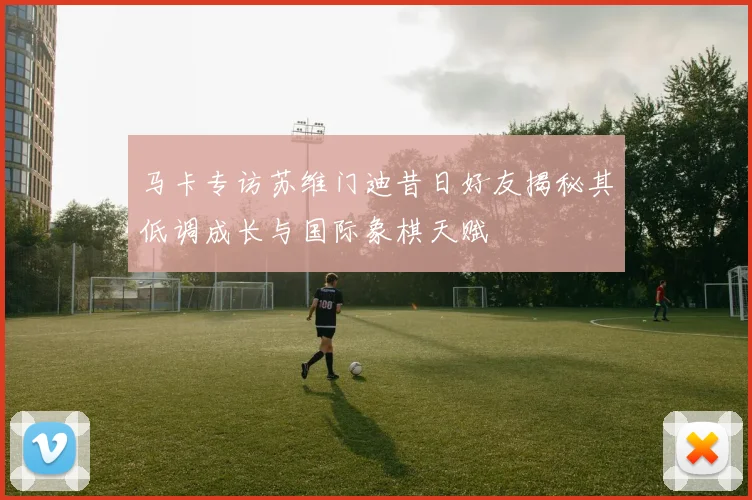 马卡专访苏维门迪昔日好友揭秘其低调成长与国际象棋天赋