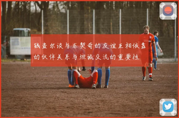 钱查尔谈与东契奇的友谊互相依靠的伙伴关系与坦诚交流的重要性