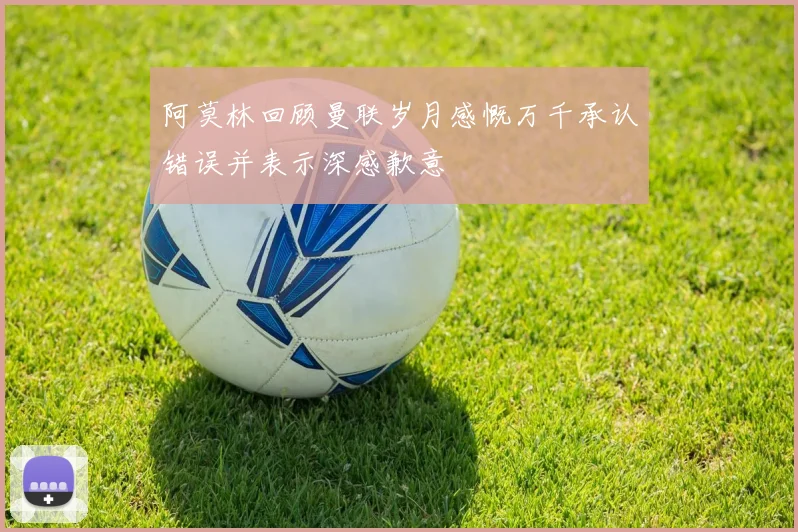 阿莫林回顾曼联岁月感慨万千承认错误并表示深感歉意