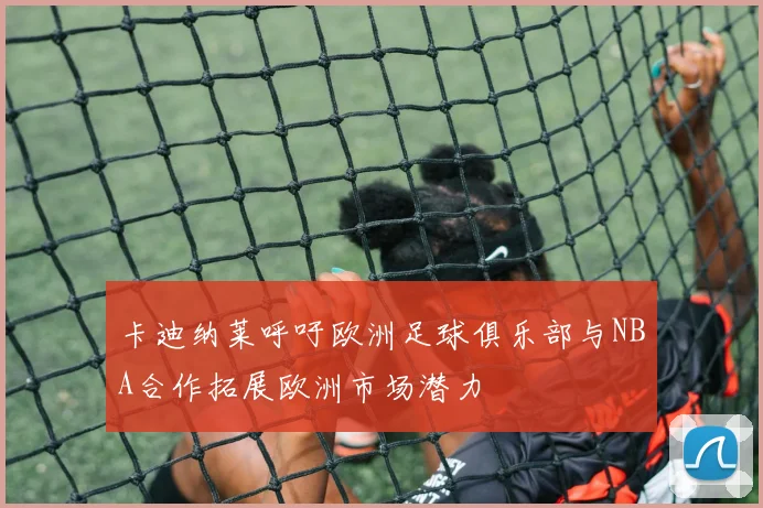 卡迪纳莱呼吁欧洲足球俱乐部与NBA合作拓展欧洲市场潜力