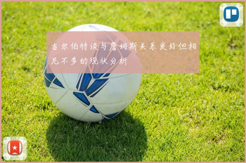 吉尔伯特谈与詹姆斯关系良好但相见不多的现状分析