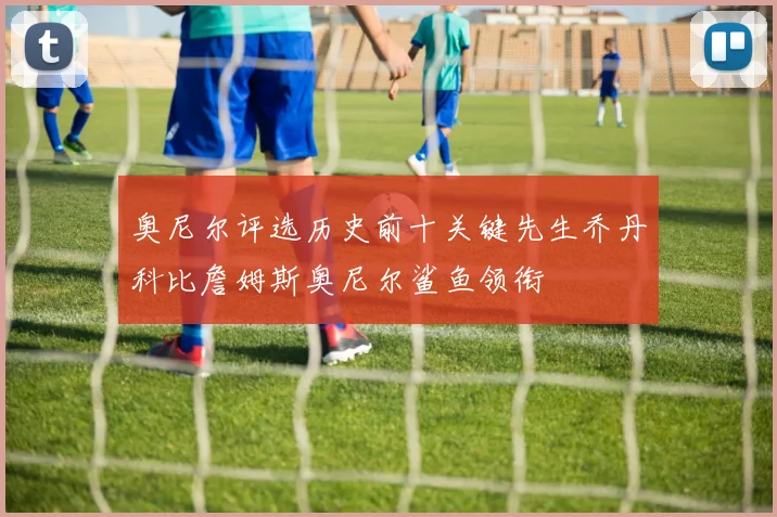奥尼尔评选历史前十关键先生乔丹科比詹姆斯奥尼尔鲨鱼领衔