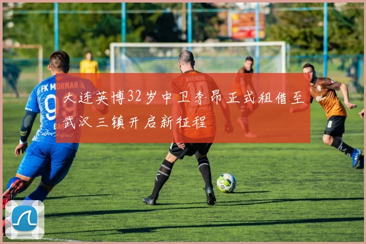 大连英博32岁中卫李昂正式租借至武汉三镇开启新征程