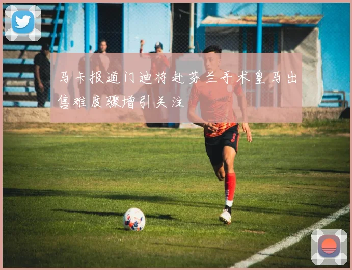 马卡报道门迪将赴芬兰手术皇马出售难度骤增引关注