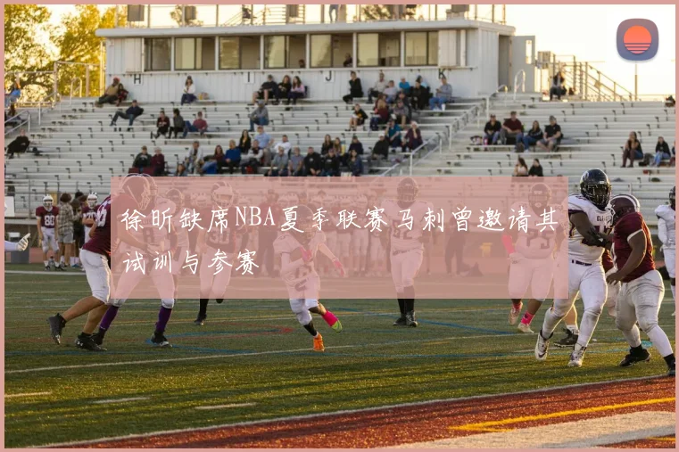 徐昕缺席NBA夏季联赛马刺曾邀请其试训与参赛