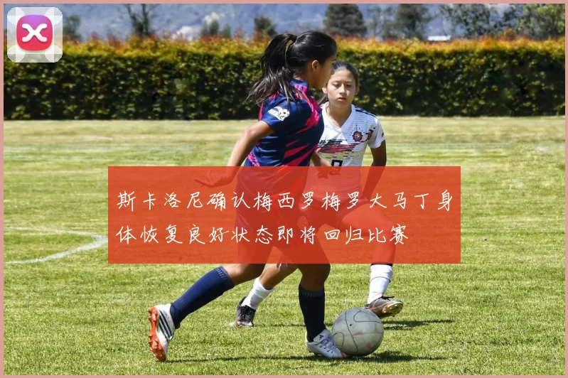 斯卡洛尼确认梅西罗梅罗大马丁身体恢复良好状态即将回归比赛