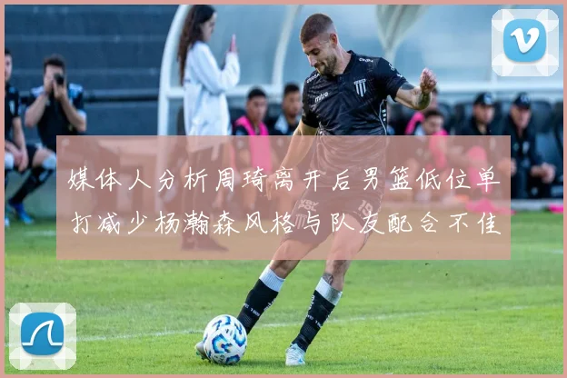 媒体人分析周琦离开后男篮低位单打减少杨瀚森风格与队友配合不佳