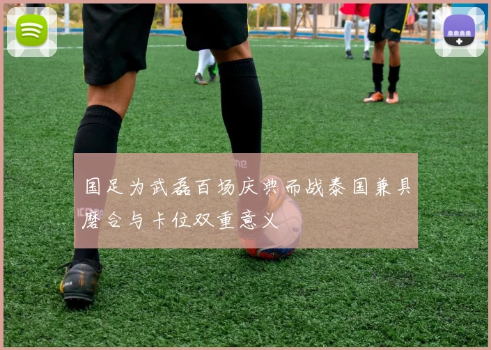 国足为武磊百场庆典而战泰国兼具磨合与卡位双重意义